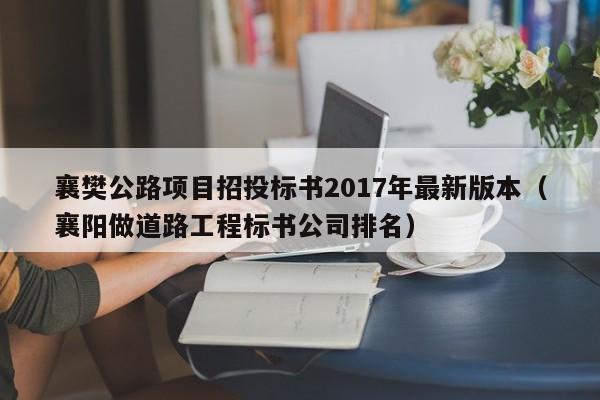 襄樊公路项目招投标书2017年最新版本（襄阳做道路工程标书公司排名）
